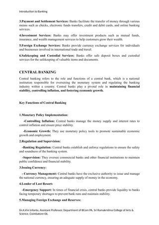 Introduction to Banking
3.Payment and Settlement Services: Banks facilitate the transfer of money through various
means such as checks, electronic funds transfers, credit and debit cards, and online banking
services.
4.Investment Services: Banks may offer investment products such as mutual funds,
insurance, and wealth management services to help customers grow their wealth.
5.Foreign Exchange Services: Banks provide currency exchange services for individuals
and businesses involved in international trade and travel.
6.Safekeeping and Custodial Services: Banks offer safe deposit boxes and custodial
services for the safekeeping of valuable items and documents.
CENTRAL BANKING
Central banking refers to the role and functions of a central bank, which is a national
institution responsible for overseeing the monetary system and regulating the banking
industry within a country. Central banks play a pivotal role in maintaining financial
stability, controlling inflation, and fostering economic growth.
Key Functions of Central Banking
1.Monetary Policy Implementation:
-Controlling Inflation: Central banks manage the money supply and interest rates to
control inflation and ensure price stability.
-Economic Growth: They use monetary policy tools to promote sustainable economic
growth and employment.
2.Regulation and Supervision:
-Banking Regulation: Central banks establish and enforce regulations to ensure the safety
and soundness of the banking system.
-Supervision: They oversee commercial banks and other financial institutions to maintain
public confidence and financial stability.
3.Issuing Currency:
- Currency Management: Central banks have the exclusive authority to issue and manage
the national currency, ensuring an adequate supply of money in the economy.
4.Lender of Last Resort:
-Emergency Support: In times of financial crisis, central banks provide liquidity to banks
facing temporary shortages to prevent bank runs and maintain stability.
5.Managing Foreign Exchange and Reserves:
Dr.A.Vini Infanta, Assistant Professor, Department of BCom PA, Sri Ramakrishna College of Arts &
Science, Coimbatore-06.
 