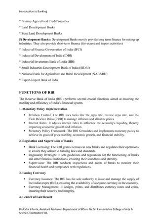 Introduction to Banking
* Primary Agricultural Credit Societies
* Land Development Banks
* State Land Development Banks
5) Development Banks: Development Banks mostly provide long term finance for setting up
industries. They also provide short-term finance (for export and import activities)
* Industrial Finance Co-operation of India (IFCI)
* Industrial Development of India (IDBI)
* Industrial Investment Bank of India (IIBI)
* Small Industries Development Bank of India (SIDBI)
* National Bank for Agriculture and Rural Development (NABARD)
* Export-Import Bank of India
FUNCTIONS OF RBI
The Reserve Bank of India (RBI) performs several crucial functions aimed at ensuring the
stability and efficiency of India's financial system.
1. Monetary Policy Implementation
 Inflation Control: The RBI uses tools like the repo rate, reverse repo rate, and the
Cash Reserve Ratio (CRR) to manage inflation and stabilize prices.
 Interest Rates: It adjusts interest rates to influence the economy's liquidity, thereby
impacting economic growth and inflation.
 Monetary Policy Framework: The RBI formulates and implements monetary policy to
achieve its goals of price stability, economic growth, and financial stability.
2. Regulation and Supervision of Banks
 Bank Licensing: The RBI grants licenses to new banks and regulates their operations
to ensure they adhere to banking laws and standards.
 Regulatory Oversight: It sets guidelines and regulations for the functioning of banks
and other financial institutions, ensuring their soundness and stability.
 Supervision: The RBI conducts inspections and audits of banks to monitor their
financial health and compliance with regulations.
3. Issuing Currency
 Currency Issuance: The RBI has the sole authority to issue and manage the supply of
the Indian rupee (INR), ensuring the availability of adequate currency in the economy.
 Currency Management: It designs, prints, and distributes currency notes and coins,
ensuring their security and integrity.
4. Lender of Last Resort
Dr.A.Vini Infanta, Assistant Professor, Department of BCom PA, Sri Ramakrishna College of Arts &
Science, Coimbatore-06.
 