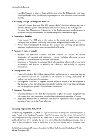 Introduction to Banking
 Liquidity Support: In times of financial distress or crisis, the RBI provides emergency
funding to banks facing liquidity shortages to prevent bank runs and ensure financial
stability.
5. Managing Foreign Exchange and Reserves
 Foreign Exchange Reserves: The RBI manages India’s foreign exchange reserves to
maintain a buffer against external shocks and ensure stability in the exchange rate.
 Exchange Rate Management: It intervenes in the foreign exchange market to prevent
excessive volatility and maintain a stable exchange rate for the Indian rupee.
6. Government Banking
 Fiscal Agent: The RBI acts as the banker to the central and state governments,
managing their accounts, facilitating transactions, and providing financial advice.
 Public Debt Management: It manages the issuance and servicing of government
securities, helping the government to raise funds efficiently.
7. Payment Systems Oversight
 Payment and Settlement Systems: The RBI oversees and ensures the smooth
functioning of payment and settlement systems, including electronic payment
systems, to facilitate secure and efficient transactions.
 Innovation in Payments: It promotes the development and adoption of new payment
technologies and systems to enhance the efficiency and security of payment
transactions.
8. Developmental Role
 Financial Inclusion: The RBI promotes policies and initiatives to ensure that banking
and financial services are accessible to all sections of society, particularly the
underserved and unbanked populations.
 Development Initiatives: It supports various initiatives aimed at the development of
the financial sector, including promoting digital banking, improving financial literacy,
and encouraging the growth of microfinance institutions.
9. Consumer Protection
 Grievance Redressal: The RBI has mechanisms in place to address complaints and
grievances from bank customers, ensuring fair treatment and resolution of issues.
 Regulatory Framework: It formulates and enforces regulations aimed at protecting
consumers’ interests in the financial sector.
Banking Regulation Act, 1949
The Banking Regulation Act, 1949 is a legislation in India that regulates all banking firms in
India. Passed as the Banking Companies Act 1949, it came into force from 16 March 1949
and changed to Banking Regulation Act 1949 from 1 March 1966. It is applicable in Jammu
and Kashmir from 1956. Initially, the law was applicable only to banking companies. But, in
1965 it was amended to make it applicable to cooperative banks and to introduce other
Dr.A.Vini Infanta, Assistant Professor, Department of BCom PA, Sri Ramakrishna College of Arts &
Science, Coimbatore-06.
 