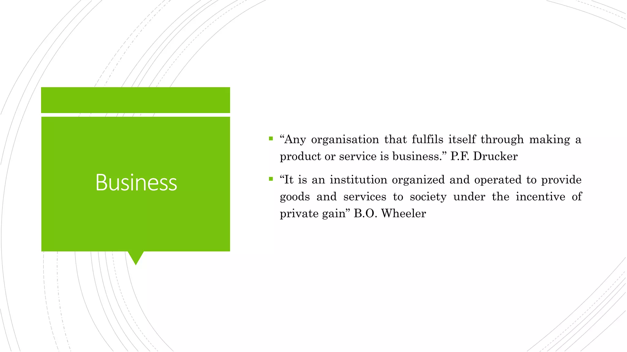 Business
 “Any organisation that fulfils itself through making a
product or service is business.” P.F. Drucker
 “It is an institution organized and operated to provide
goods and services to society under the incentive of
private gain” B.O. Wheeler
 