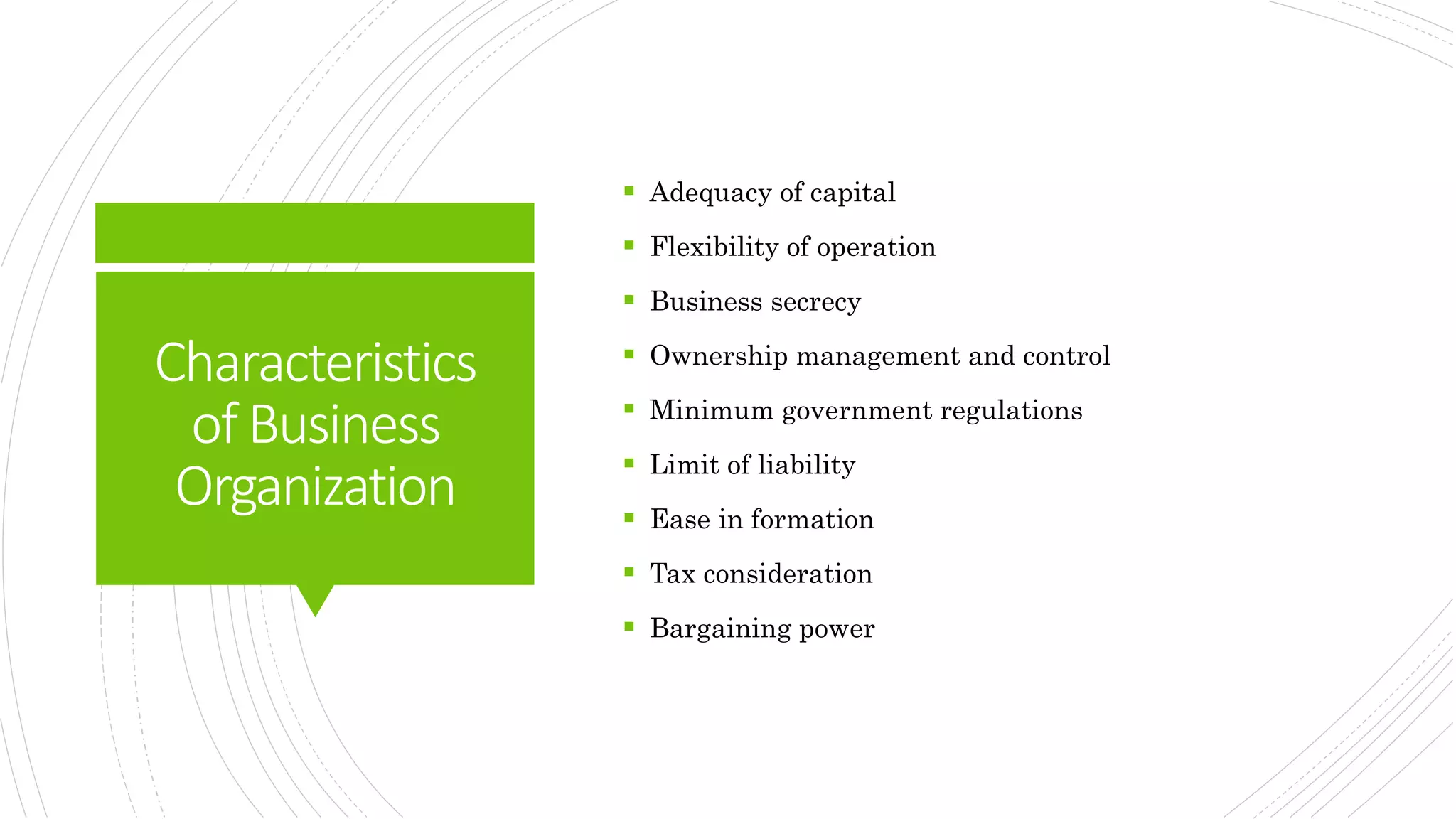 Characteristics
ofBusiness
Organization
 Adequacy of capital
 Flexibility of operation
 Business secrecy
 Ownership management and control
 Minimum government regulations
 Limit of liability
 Ease in formation
 Tax consideration
 Bargaining power
 