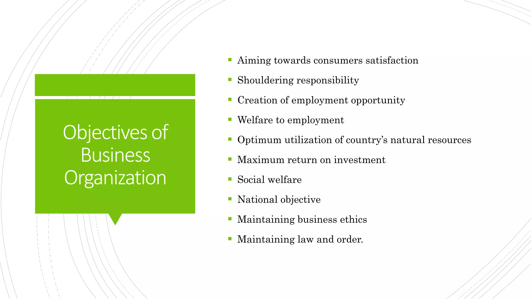 Objectivesof
Business
Organization
 Aiming towards consumers satisfaction
 Shouldering responsibility
 Creation of employment opportunity
 Welfare to employment
 Optimum utilization of country’s natural resources
 Maximum return on investment
 Social welfare
 National objective
 Maintaining business ethics
 Maintaining law and order.
 
