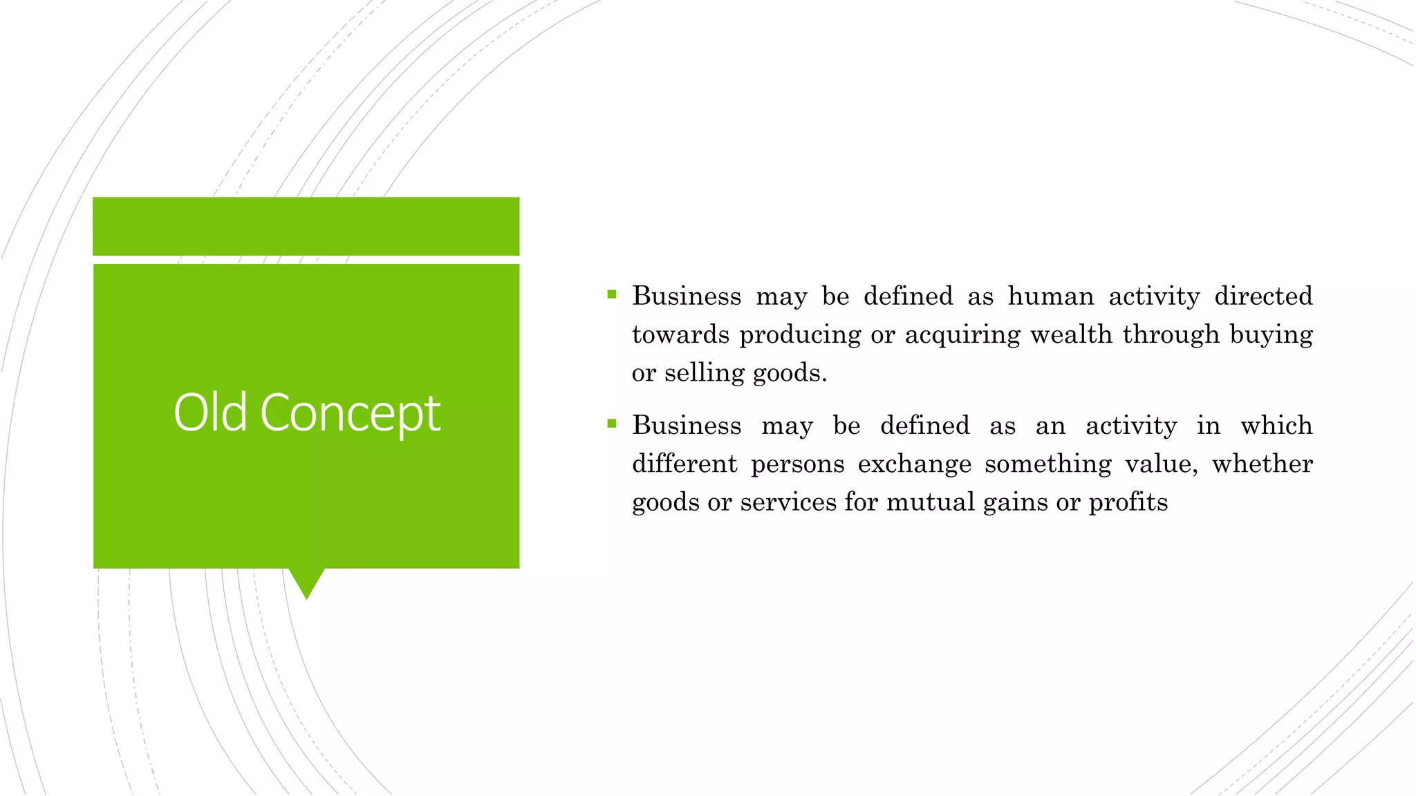 OldConcept
 Business may be defined as human activity directed
towards producing or acquiring wealth through buying
or selling goods.
 Business may be defined as an activity in which
different persons exchange something value, whether
goods or services for mutual gains or profits
 