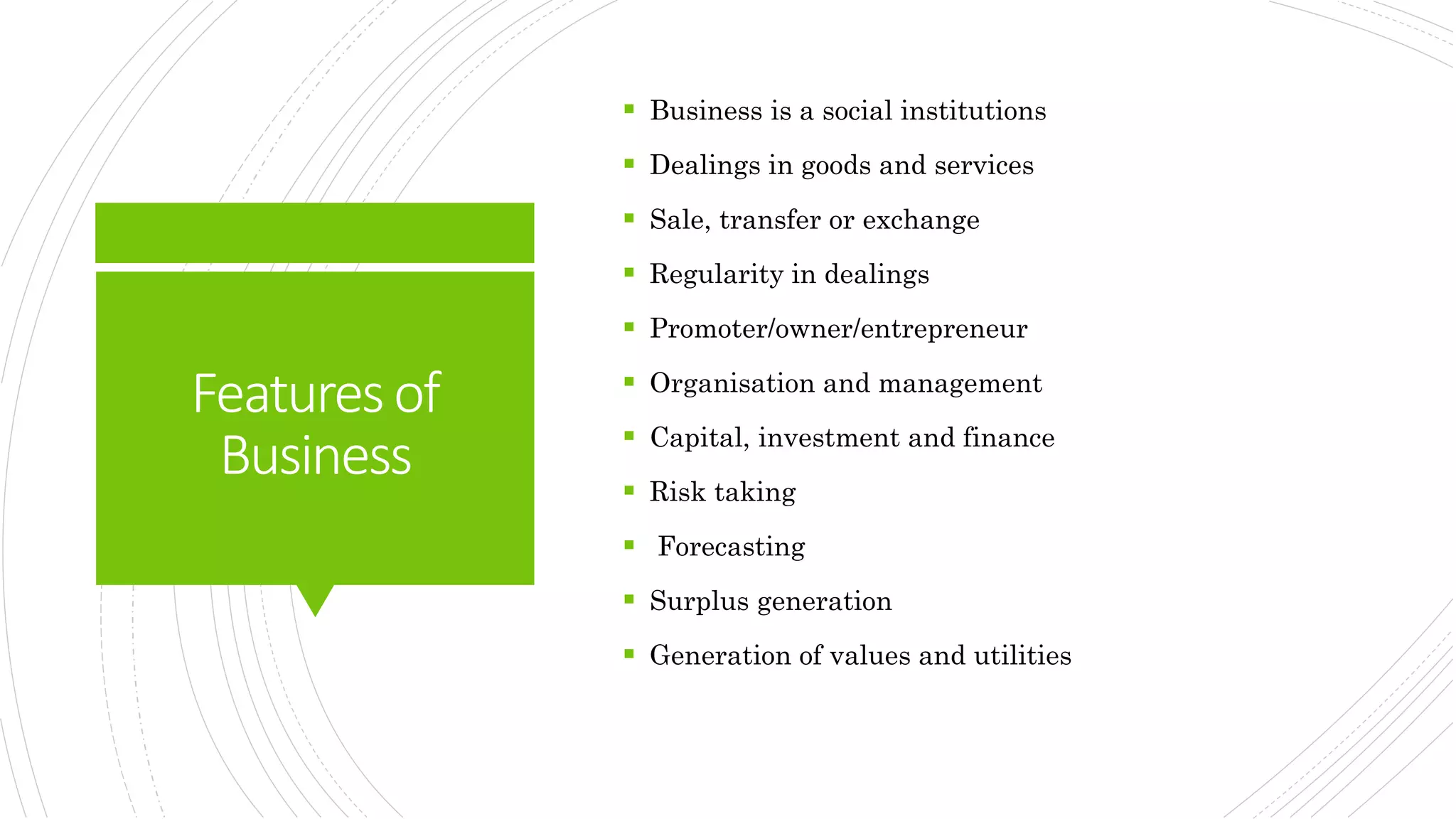 Featuresof
Business
 Business is a social institutions
 Dealings in goods and services
 Sale, transfer or exchange
 Regularity in dealings
 Promoter/owner/entrepreneur
 Organisation and management
 Capital, investment and finance
 Risk taking
 Forecasting
 Surplus generation
 Generation of values and utilities
 