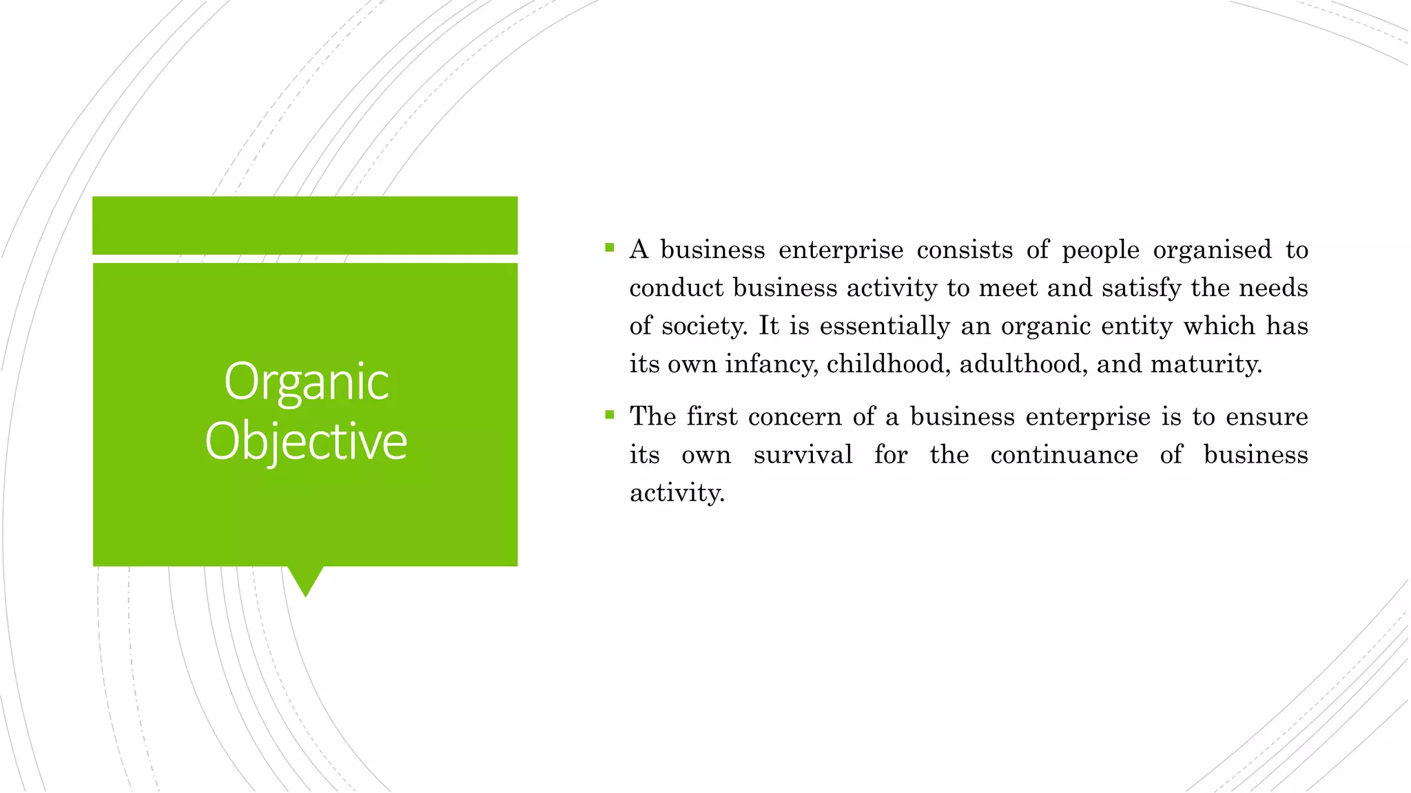 Organic
Objective
 A business enterprise consists of people organised to
conduct business activity to meet and satisfy the needs
of society. It is essentially an organic entity which has
its own infancy, childhood, adulthood, and maturity.
 The first concern of a business enterprise is to ensure
its own survival for the continuance of business
activity.
 