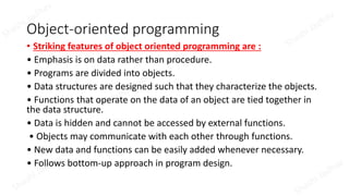 Object-oriented programming
• Striking features of object oriented programming are :
• Emphasis is on data rather than procedure.
• Programs are divided into objects.
• Data structures are designed such that they characterize the objects.
• Functions that operate on the data of an object are tied together in
the data structure.
• Data is hidden and cannot be accessed by external functions.
• Objects may communicate with each other through functions.
• New data and functions can be easily added whenever necessary.
• Follows bottom-up approach in program design.
 