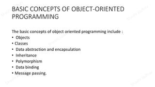 BASIC CONCEPTS OF OBJECT-ORIENTED
PROGRAMMING
The basic concepts of object oriented programming include :
• Objects
• Classes
• Data abstraction and encapsulation
• Inheritance
• Polymorphism
• Data binding
• Message passing.
 