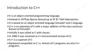 Introduction to C++
It is an object oriented programming language.
Evolved in 1979,by Bjarne Stroustrup at AT & T Bell laboratories.
It is based on an object oriented language Simula67 and C language.
C++ is an extention of C with a major addition of the class construct
feature of Simula67.
Initially it was called as C with classes.
In 1983 it was renamed as C++(incremented version of C)
C++ is a superset of C
Backward compatible to C i.e. Almost all C programs are also C++
programs.
 