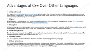 Advantages of C++ Over Other Languages
• 1. Object-Oriented
C++ is an object-oriented programming language which means that the main focus is on objects and manipulations around
these objects. This makes it much easier to manipulate code, unlike procedural or structured programming which requires a
series of computational steps to be carried out.
• 2. Speed
When speed is a critical metric, C++ is the most preferred choice. The compilation and execution time of a C++ program is
much faster than most general-purpose programming languages.
• 3. Compiled
Unlike other programming languages where no compilation is required, every C++ code has to be first compiled to a low-level
language and then executed. Hence faster and more efficient to execute than interpreted languages.
• 4. Rich Library Support
The C++ Standard Template Library (STL) has many functions available to help write code quickly. For example, there are STLs
for various containers like hash tables, maps, sets, etc.
• 5. Pointer Support
C++ also supports pointers which are often not available in other programming languages.
• 6. Closer to Hardware
C++ is closer to hardware than most general-purpose programming languages. This makes it very useful in those areas where
hardware and software are closely coupled together, and low-level support is needed at the software level. Developer has
more control over hardware aspects, like memory management and CPU usage.
 