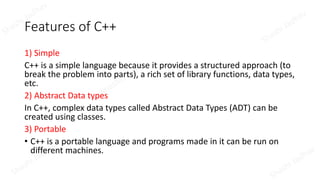 Features of C++
1) Simple
C++ is a simple language because it provides a structured approach (to
break the problem into parts), a rich set of library functions, data types,
etc.
2) Abstract Data types
In C++, complex data types called Abstract Data Types (ADT) can be
created using classes.
3) Portable
• C++ is a portable language and programs made in it can be run on
different machines.
 