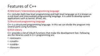 Features of C++
4) Mid-level / Intermediate programming language
C++ includes both low-level programming and high-level language so it is known as
a mid-level and intermediate programming language. It is used to develop system
applications such as kernel, driver, etc.
5) Structured programming language
C++ is a structured programming language. In this we can divide the program into
several parts using functions.
6) Rich Library
C++ provides a lot of inbuilt functions that make the development fast. Following
are the libraries used in C++ programming are:
• <iostream>
• <cmath>
• <cstdlib>
• <fstream>
 