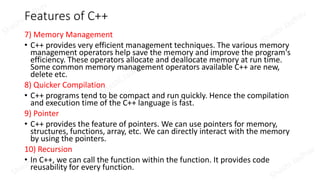 Features of C++
7) Memory Management
• C++ provides very efficient management techniques. The various memory
management operators help save the memory and improve the program's
efficiency. These operators allocate and deallocate memory at run time.
Some common memory management operators available C++ are new,
delete etc.
8) Quicker Compilation
• C++ programs tend to be compact and run quickly. Hence the compilation
and execution time of the C++ language is fast.
9) Pointer
• C++ provides the feature of pointers. We can use pointers for memory,
structures, functions, array, etc. We can directly interact with the memory
by using the pointers.
10) Recursion
• In C++, we can call the function within the function. It provides code
reusability for every function.
 