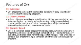 Features of C++
11) Extensible
• C++ programs can easily be extended as it is very easy to add new
features into the existing program.
12) Object-Oriented
• In C++, object-oriented concepts like data hiding, encapsulation, and
data abstraction can easily be implemented using keyword class,
private, public, and protected access specifiers. Object-oriented
makes development and maintenance easier.
13) Compiler based
• C++ is a compiler-based programming language, which means no C++
program can be executed without compilation. C++ compiler is easily
available, and it requires very little space for storage. First, we need to
compile our program using a compiler, and then we can execute our
program.
 