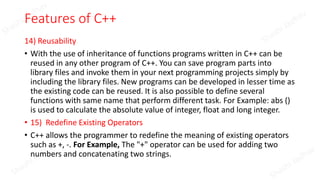 Features of C++
14) Reusability
• With the use of inheritance of functions programs written in C++ can be
reused in any other program of C++. You can save program parts into
library files and invoke them in your next programming projects simply by
including the library files. New programs can be developed in lesser time as
the existing code can be reused. It is also possible to define several
functions with same name that perform different task. For Example: abs ()
is used to calculate the absolute value of integer, float and long integer.
• 15) Redefine Existing Operators
• C++ allows the programmer to redefine the meaning of existing operators
such as +, -. For Example, The "+" operator can be used for adding two
numbers and concatenating two strings.
 