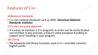 Features of C++
16)National Standards
• C++ has national standards such as ANSI. (American National
Standards Institute)
17) Errors are easily detected
• It is easier to maintain a C++ programs as errors can be easily located
and rectified. It also provides a feature called exception handling to
support error handling in your program.
18) Clarity
• The keywords and library functions used in C++ resemble common
English words.
 
