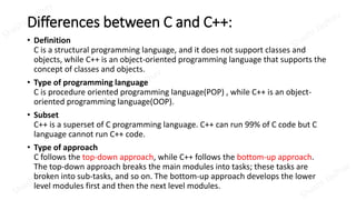 Differences between C and C++:
• Definition
C is a structural programming language, and it does not support classes and
objects, while C++ is an object-oriented programming language that supports the
concept of classes and objects.
• Type of programming language
C is procedure oriented programming language(POP) , while C++ is an object-
oriented programming language(OOP).
• Subset
C++ is a superset of C programming language. C++ can run 99% of C code but C
language cannot run C++ code.
• Type of approach
C follows the top-down approach, while C++ follows the bottom-up approach.
The top-down approach breaks the main modules into tasks; these tasks are
broken into sub-tasks, and so on. The bottom-up approach develops the lower
level modules first and then the next level modules.
 