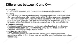 Differences between C and C++:
• Keywords
C contains 32 keywords, and C++ supports 63 keywords.(81 as of C++20)
• Security
In C, the data can be easily manipulated by the outsiders as it does not support
the encapsulation and information hiding while C++ is a very secure language,
i.e., no outsiders can manipulate its data as it supports both encapsulation and
data hiding. In C language, functions and data are the free entities, and in C++
language, all the functions and data are encapsulated in the form of objects.
• Exception handling
C does not provide direct support to the exception handling; it needs to use
functions that support exception handling. C++ provides direct support to
exception handling by using a try-catch block.
• Input/Output functions
In C, scanf and printf functions are used for input and output operations,
respectively, while in C++, cin and cout are used for input and output operations,
respectively.
 