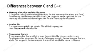 Differences between C and C++:
• Memory allocation and de-allocation
C supports calloc() and malloc() functions for the memory allocation, and free()
function for the memory de-allocation. C++ supports a new operator for the
memory allocation and delete operator for the memory de-allocation.
• Header file
C program uses <stdio.h> header file while C++ program
uses <iostream.h> header file.
• Namespace feature
A namespace is a feature that groups the entities like classes, objects, and
functions under some specific name. C does not contain the namespace feature,
while C++ supports the namespace feature that avoids the name collisions.
 