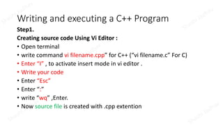 Writing and executing a C++ Program
Step1.
Creating source code Using Vi Editor :
• Open terminal
• write command vi filename.cpp” for C++ (“vi filename.c” For C)
• Enter “I” , to activate insert mode in vi editor .
• Write your code
• Enter “Esc”
• Enter “:”
• write “wq” ,Enter.
• Now source file is created with .cpp extention
 