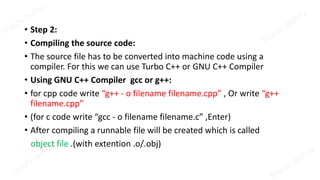 • Step 2:
• Compiling the source code:
• The source file has to be converted into machine code using a
compiler. For this we can use Turbo C++ or GNU C++ Compiler
• Using GNU C++ Compiler gcc or g++:
• for cpp code write “g++ - o filename filename.cpp” , Or write “g++
filename.cpp”
• (for c code write “gcc - o filename filename.c” ,Enter)
• After compiling a runnable file will be created which is called
object file .(with extention .o/.obj)
 