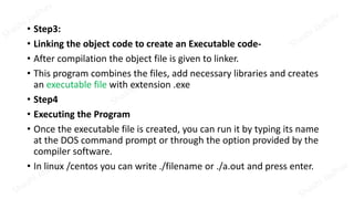 • Step3:
• Linking the object code to create an Executable code-
• After compilation the object file is given to linker.
• This program combines the files, add necessary libraries and creates
an executable file with extension .exe
• Step4
• Executing the Program
• Once the executable file is created, you can run it by typing its name
at the DOS command prompt or through the option provided by the
compiler software.
• In linux /centos you can write ./filename or ./a.out and press enter.
 
