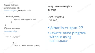 #include <iostream>
using namespace std;
namespace sybca // first name space
{
void show_topper()
{ cout << "Raj is topper"<< endl;
}
}
// second name space
namespace tybca
{
void show_topper()
{
cout << "Radha is topper"<< endl;
}
}
using namespace sybca;
int main ()
{
show_topper();
return 0;
}
•What is output ??
•Rewrite same program
without using
namespace
 
