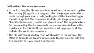 Directives: #include <iostream>
• In the first line, the file iostream is included into the current .cpp file.
The hashtag (#) signals to a program called the preprocessor which
reads through your source code, looking for all the lines that begin
the with # symbol. The command #include tells the preprocessor
“find the file iostream, read it, and place it here.” The angle brackets
(<>) surrounding the file name tells the preprocessor to look in the
usual places for this file. If your compiler is set up properly, all the
include files are in one repository.
• The file iostream is used by cout, which writes to the console. The
effect of #include <iostream> is to include the file iostream into this
C++ program as if you typed it in yourself.
 