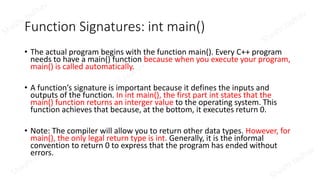 Function Signatures: int main()
• The actual program begins with the function main(). Every C++ program
needs to have a main() function because when you execute your program,
main() is called automatically.
• A function’s signature is important because it defines the inputs and
outputs of the function. In int main(), the first part int states that the
main() function returns an interger value to the operating system. This
function achieves that because, at the bottom, it executes return 0.
• Note: The compiler will allow you to return other data types. However, for
main(), the only legal return type is int. Generally, it is the informal
convention to return 0 to express that the program has ended without
errors.
 