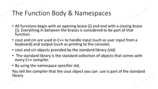 The Function Body & Namespaces
• All functions begin with an opening brace ({) and end with a closing brace
(}). Everything in between the braces is considered to be part of that
function.
• cout and cin are used in C++ to handle input (such as user input from a
keyboard) and output (such as printing to the console).
• cout and cin objects provided by the standard library (std)
• The standard library is the standard collection of objects that comes with
every C++ compiler.
• By using the namespace specifier std,
You tell the compiler that the cout object you can use is part of the standard
library
 