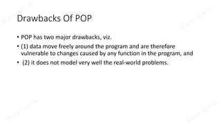 Drawbacks Of POP
• POP has two major drawbacks, viz.
• (1) data move freely around the program and are therefore
vulnerable to changes caused by any function in the program, and
• (2) it does not model very well the real-world problems.
 