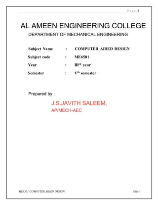P a g e | 1
ME6501-COMPUTER AIDED DESIGN Unit-I
V.R.S. College of Engineering & Technology, Arasur-607107
(Accredited by NAAC and an ISO 9001:2008 Recertified Institution)
Subject Name : COMPUTER AIDED DESIGN
Subject code : ME6501
Year : IIIrd
year
Semester : Vth
semester
AL AMEEN ENGINEERING COLLEGE
DEPARTMENT OF MECHANICAL ENGINEERING
Prepared by :
J.S.JAVITH SALEEM,
AP/MECH-AEC
 