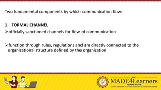 Two fundamental components by which communication flow:
1. FORMAL CHANNEL
➢officially sanctioned channels for flow of communication
➢function through rules, regulations and are directly connected to the
organizational structure defined by the organization
 
