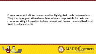 Formal communication channels are like highlighted roads on a road map.
They specify organizational members who are responsible for tasks and
communicating information to levels above and below them and back and
forth to adjacent units.
 
