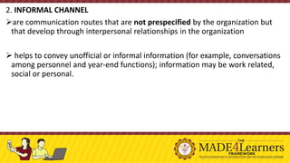 2. INFORMAL CHANNEL
➢are communication routes that are not prespecified by the organization but
that develop through interpersonal relationships in the organization
➢ helps to convey unofficial or informal information (for example, conversations
among personnel and year-end functions); information may be work related,
social or personal.
 