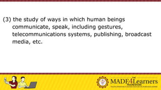 (3) the study of ways in which human beings
communicate, speak, including gestures,
telecommunications systems, publishing, broadcast
media, etc.
 