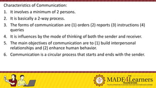 Characteristics of Communication:
1. It involves a minimum of 2 persons.
2. It is basically a 2-way process.
3. The forms of communication are (1) orders (2) reports (3) instructions (4)
queries
4. It is influences by the mode of thinking of both the sender and receiver.
5. The main objectives of communication are to (1) build interpersonal
relationships and (2) enhance human behavior.
6. Communication is a circular process that starts and ends with the sender.
 