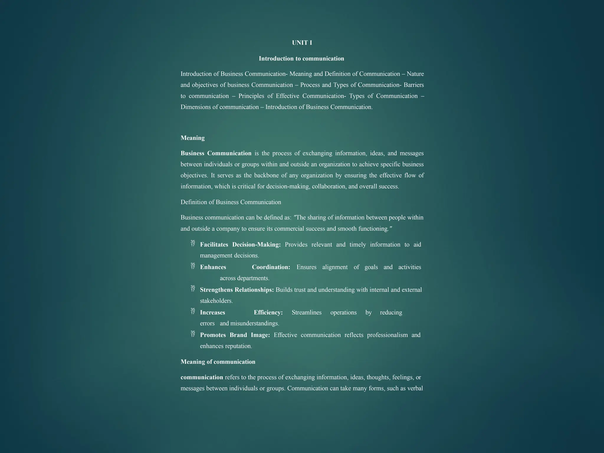 UNIT I
Introduction to communication
Introduction of Business Communication- Meaning and Definition of Communication – Nature
and objectives of business Communication – Process and Types of Communication- Barriers
to communication – Principles of Effective Communication- Types of Communication –
Dimensions of communication – Introduction of Business Communication.
Meaning
Business Communication is the process of exchanging information, ideas, and messages
between individuals or groups within and outside an organization to achieve specific business
objectives. It serves as the backbone of any organization by ensuring the effective flow of
information, which is critical for decision-making, collaboration, and overall success.
Definition of Business Communication
Business communication can be defined as: "The sharing of information between people within
and outside a company to ensure its commercial success and smooth functioning."
 Facilitates Decision-Making: Provides relevant and timely information to aid
management decisions.
 Enhances Coordination: Ensures alignment of goals and activities
across departments.
 Strengthens Relationships: Builds trust and understanding with internal and external
stakeholders.
 Increases Efficiency: Streamlines operations by reducing
errors and misunderstandings.
 Promotes Brand Image: Effective communication reflects professionalism and
enhances reputation.
Meaning of communication
communication refers to the process of exchanging information, ideas, thoughts, feelings, or
messages between individuals or groups. Communication can take many forms, such as verbal
 