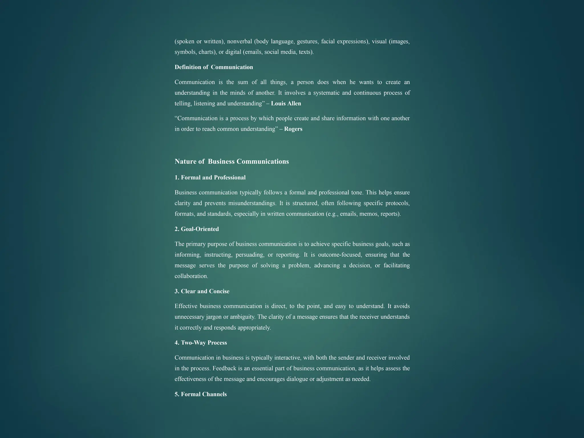 (spoken or written), nonverbal (body language, gestures, facial expressions), visual (images,
symbols, charts), or digital (emails, social media, texts).
Definition of Communication
Communication is the sum of all things, a person does when he wants to create an
understanding in the minds of another. It involves a systematic and continuous process of
telling, listening and understanding” – Louis Allen
“Communication is a process by which people create and share information with one another
in order to reach common understanding” – Rogers
Nature of Business Communications
1. Formal and Professional
Business communication typically follows a formal and professional tone. This helps ensure
clarity and prevents misunderstandings. It is structured, often following specific protocols,
formats, and standards, especially in written communication (e.g., emails, memos, reports).
2. Goal-Oriented
The primary purpose of business communication is to achieve specific business goals, such as
informing, instructing, persuading, or reporting. It is outcome-focused, ensuring that the
message serves the purpose of solving a problem, advancing a decision, or facilitating
collaboration.
3. Clear and Concise
Effective business communication is direct, to the point, and easy to understand. It avoids
unnecessary jargon or ambiguity. The clarity of a message ensures that the receiver understands
it correctly and responds appropriately.
4. Two-Way Process
Communication in business is typically interactive, with both the sender and receiver involved
in the process. Feedback is an essential part of business communication, as it helps assess the
effectiveness of the message and encourages dialogue or adjustment as needed.
5. Formal Channels
 