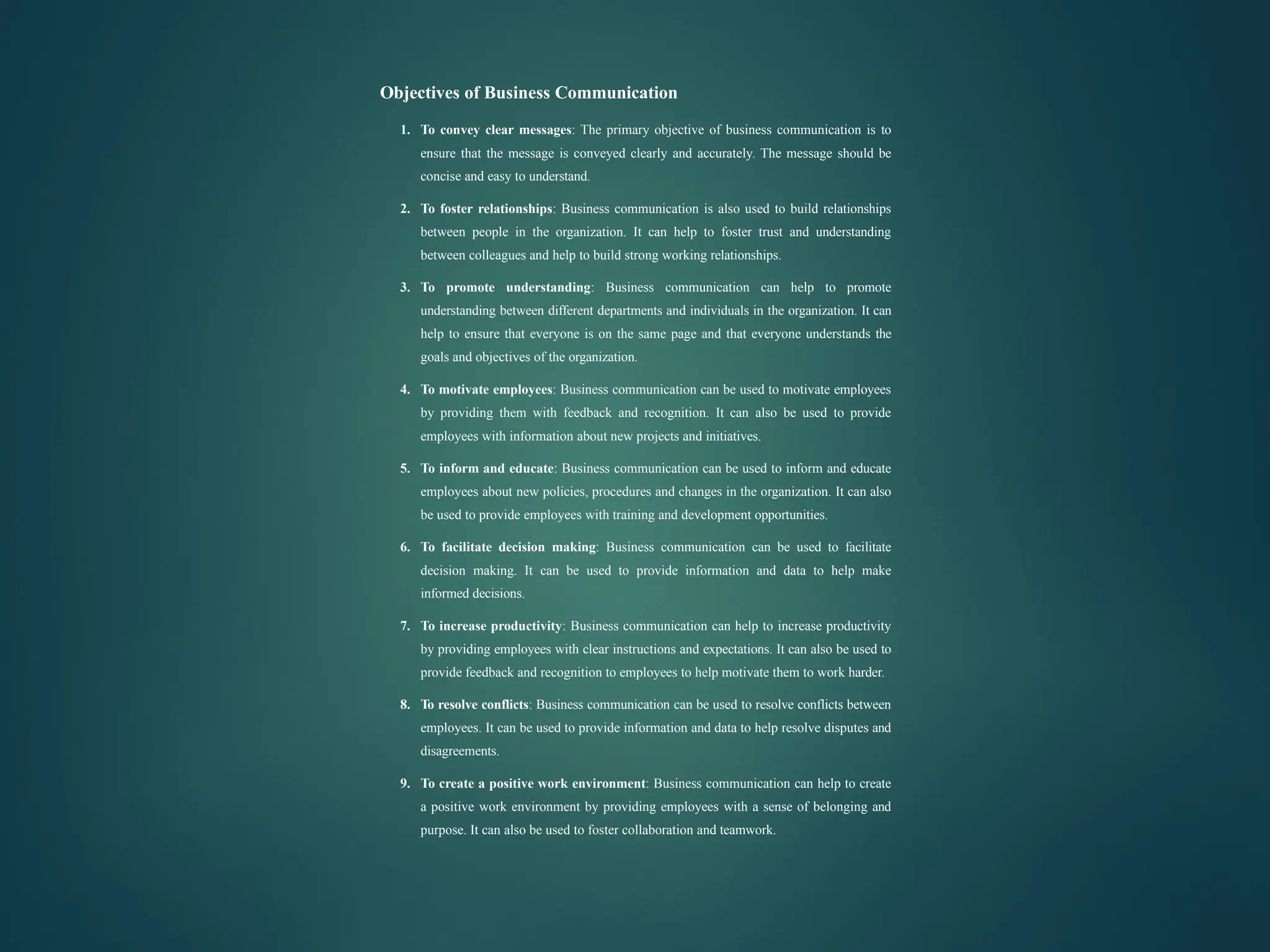 Objectives of Business Communication
1. To convey clear messages: The primary objective of business communication is to
ensure that the message is conveyed clearly and accurately. The message should be
concise and easy to understand.
2. To foster relationships: Business communication is also used to build relationships
between people in the organization. It can help to foster trust and understanding
between colleagues and help to build strong working relationships.
3. To promote understanding: Business communication can help to promote
understanding between different departments and individuals in the organization. It can
help to ensure that everyone is on the same page and that everyone understands the
goals and objectives of the organization.
4. To motivate employees: Business communication can be used to motivate employees
by providing them with feedback and recognition. It can also be used to provide
employees with information about new projects and initiatives.
5. To inform and educate: Business communication can be used to inform and educate
employees about new policies, procedures and changes in the organization. It can also
be used to provide employees with training and development opportunities.
6. To facilitate decision making: Business communication can be used to facilitate
decision making. It can be used to provide information and data to help make
informed decisions.
7. To increase productivity: Business communication can help to increase productivity
by providing employees with clear instructions and expectations. It can also be used to
provide feedback and recognition to employees to help motivate them to work harder.
8. To resolve conflicts: Business communication can be used to resolve conflicts between
employees. It can be used to provide information and data to help resolve disputes and
disagreements.
9. To create a positive work environment: Business communication can help to create
a positive work environment by providing employees with a sense of belonging and
purpose. It can also be used to foster collaboration and teamwork.
 