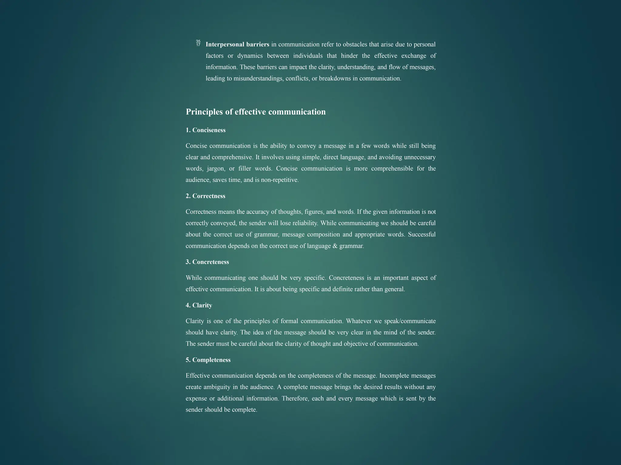  Interpersonal barriers in communication refer to obstacles that arise due to personal
factors or dynamics between individuals that hinder the effective exchange of
information. These barriers can impact the clarity, understanding, and flow of messages,
leading to misunderstandings, conflicts, or breakdowns in communication.
Principles of effective communication
1. Conciseness
Concise communication is the ability to convey a message in a few words while still being
clear and comprehensive. It involves using simple, direct language, and avoiding unnecessary
words, jargon, or filler words. Concise communication is more comprehensible for the
audience, saves time, and is non-repetitive.
2. Correctness
Correctness means the accuracy of thoughts, figures, and words. If the given information is not
correctly conveyed, the sender will lose reliability. While communicating we should be careful
about the correct use of grammar, message composition and appropriate words. Successful
communication depends on the correct use of language & grammar.
3. Concreteness
While communicating one should be very specific. Concreteness is an important aspect of
effective communication. It is about being specific and definite rather than general.
4. Clarity
Clarity is one of the principles of formal communication. Whatever we speak/communicate
should have clarity. The idea of the message should be very clear in the mind of the sender.
The sender must be careful about the clarity of thought and objective of communication.
5. Completeness
Effective communication depends on the completeness of the message. Incomplete messages
create ambiguity in the audience. A complete message brings the desired results without any
expense or additional information. Therefore, each and every message which is sent by the
sender should be complete.
 