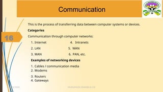 16
Communication
This is the process of transferring data between computer systems or devices.
Categories
Communication through computer networks:
1. Internet 4. Intranets
2. LAN 5. WAN
3. MAN 6. PAN, etc.
Examples of networking devices
1. Cables / communication media
2. Modems
3. Routers
4. Gateways
MUHUMUZA ONAN(B.Sc.CS)
10/26/2024
16
 