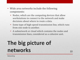 The big picture of
networks
• Wide area networks include the following
components:
• Nodes, which are the computing devices that allow
workstations to connect to the network and make
decisions about where to route a data.
• Some type of high-speed transmission line, which runs
from one node to another.
• A subnetwork or cloud which contains the nodes and
transmission lines, considered as a cohesive unit.
Networking
10
 