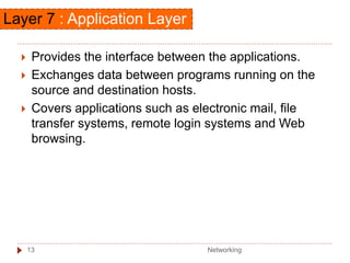 Layer 7 : Application Layer
 Provides the interface between the applications.
 Exchanges data between programs running on the
source and destination hosts.
 Covers applications such as electronic mail, file
transfer systems, remote login systems and Web
browsing.
Networking
13
 