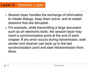 Session layer handles the exchange of information
to initiate dialogs, keep them active, and to restart
sessions that are disrupted.
 For example, while transmitting a large document
such as an electronic book, the session layer may
insert a synchronization point at the end of each
chapter. If any error occurs during transmission, both
sender and receiver can back up to the last
synchronization point and start retransmission from
there.
Layer 5 : Session Layer
Networking
15
 