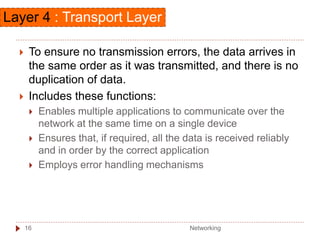  To ensure no transmission errors, the data arrives in
the same order as it was transmitted, and there is no
duplication of data.
 Includes these functions:
 Enables multiple applications to communicate over the
network at the same time on a single device
 Ensures that, if required, all the data is received reliably
and in order by the correct application
 Employs error handling mechanisms
Layer 4 : Transport Layer
Networking
16
 