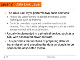  The Data Link layer performs two basic services:
 Allows the upper layers to access the media using
techniques such as framing.
 Controls how data is placed onto the media and is
received from the media using techniques such as media
access control and error detection.
 Usually implemented in a physical device, such as a
NIC with associated driver software.
 This performs the functions of preparing data for
transmission and encoding the data as signals to be
sent on the associated media.
Layer 2 : Data Link Layer
Networking
18
 
