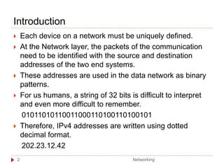 Introduction
 Each device on a network must be uniquely defined.
 At the Network layer, the packets of the communication
need to be identified with the source and destination
addresses of the two end systems.
 These addresses are used in the data network as binary
patterns.
 For us humans, a string of 32 bits is difficult to interpret
and even more difficult to remember.
01011010110011000110100110100101
 Therefore, IPv4 addresses are written using dotted
decimal format.
202.23.12.42
Networking
2
 