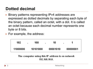 Dotted decimal
3
 Binary patterns representing IPv4 addresses are
expressed as dotted decimals by separating each byte of
the binary pattern, called an octet, with a dot. It is called
an octet because each decimal number represents one
byte or 8 bits.
 For example, the address:
Networking
 