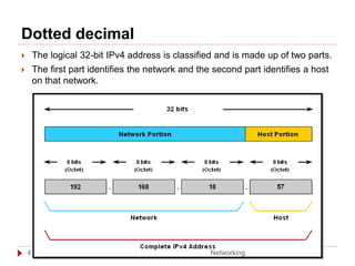 Dotted decimal
 The logical 32-bit IPv4 address is classified and is made up of two parts.
 The first part identifies the network and the second part identifies a host
on that network.
Networking
4
 