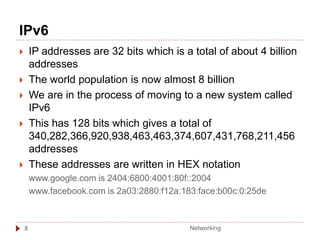 IPv6
8
 IP addresses are 32 bits which is a total of about 4 billion
addresses
 The world population is now almost 8 billion
 We are in the process of moving to a new system called
IPv6
 This has 128 bits which gives a total of
340,282,366,920,938,463,463,374,607,431,768,211,456
addresses
 These addresses are written in HEX notation
www.google.com is 2404:6800:4001:80f::2004
www.facebook.com is 2a03:2880:f12a:183:face:b00c:0:25de
Networking
 